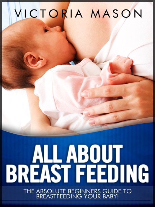 All about Breast Feeding - The Absolute Beginners Guide to Breastfeeding Your Baby