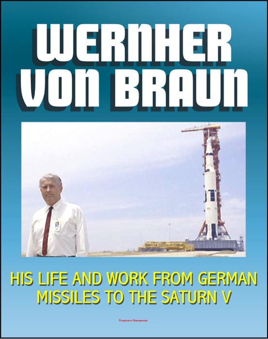 Wernher von Braun: His Life and Work from German Missiles to the Saturn V Moon Rocket - An Expansive Compilation of Authoritative NASA History Documents and Selections