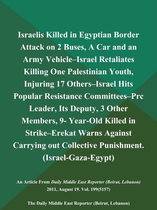 Israelis Killed in Egyptian Border Attack on 2 Buses, A Car and an Army Vehicle--Israel Retaliates Killing One Palestinian Youth, Injuring 17 Others--Israel Hits Popular Resistance Committees--Prc Leader, Its Deputy, 3 Other Members, 9- Year-Old Killed in Strike--Erekat Warns Against Carrying out Collective Punishment (Israel-Gaza-Egypt)