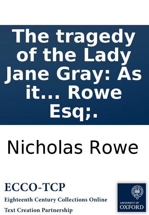 The tragedy of the Lady Jane Gray: As it is acted at the Theatre-Royal in Drury-Lane. By N. Rowe Esq;.