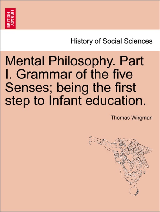 Mental Philosophy. Part I. Grammar of the five Senses; being the first step to Infant education.