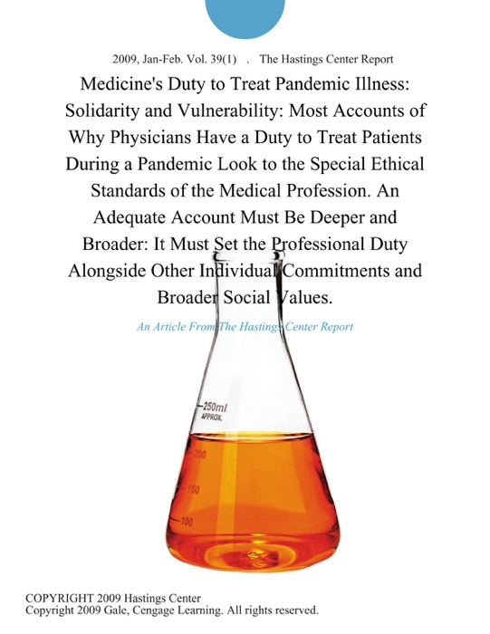 Medicine's Duty to Treat Pandemic Illness: Solidarity and Vulnerability: Most Accounts of Why Physicians Have a Duty to Treat Patients During a Pandemic Look to the Special Ethical Standards of the Medical Profession. An Adequate Account Must Be Deeper and Broader: It Must Set the Professional Duty Alongside Other Individual Commitments and Broader Social Values.