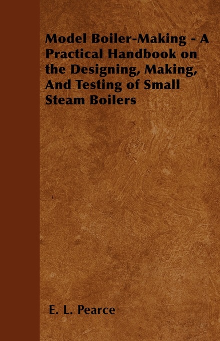 Model Boiler-Making - A Practical Handbook on the Designing, Making, And Testing of Small Steam Boilers