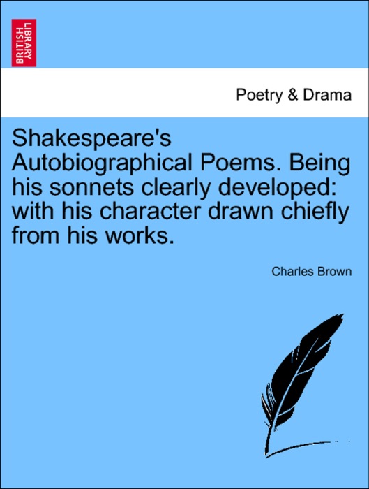 Shakespeare's Autobiographical Poems. Being his sonnets clearly developed: with his character drawn chiefly from his works.