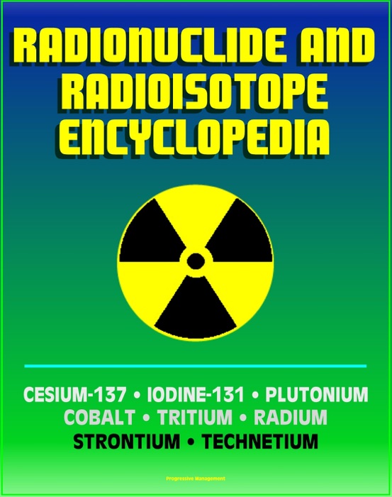 Radionuclide and Radioisotope Encyclopedia: Cesium-137, Iodine-131, Plutonium, Cobalt, Tritium, Radium, Strontium, Technetium-99, Thorium, Uranium - Radiation Health Effects and Toxicology