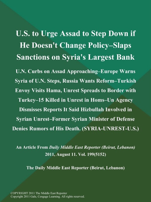 U.S. to Urge Assad to Step Down if He Doesn't Change Policy--Slaps Sanctions on Syria's Largest Bank; U.N. Curbs on Assad Approaching--Europe Warns Syria of U.N. Steps, Russia Wants Reform--Turkish Envoy Visits Hama, Unrest Spreads to Border with Turkey--15 Killed in Unrest in Homs--Un Agency Dismisses Reports It Said Hizbullah Involved in Syrian Unrest--Former Syrian Minister of Defense Denies Rumors of His Death (SYRIA-UNREST-U.S.)