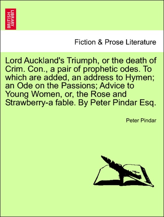 Lord Auckland's Triumph, or the death of Crim. Con., a pair of prophetic odes. To which are added, an address to Hymen; an Ode on the Passions; Advice to Young Women, or, the Rose and Strawberry-a fable. By Peter Pindar Esq.