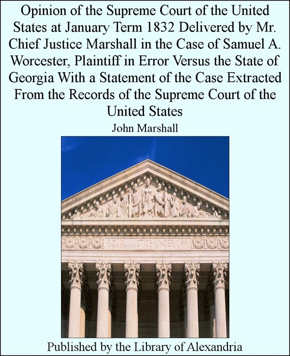 Opinion of the Supreme Court of the United States at January Term 1832 Delivered by Mr. Chief Justice Marshall in the Case of Samuel A. Worcester, Plaintiff in Error versus the State of Georgia With a Statement of the Case Extracted from the Records of the Supreme Court of the United States