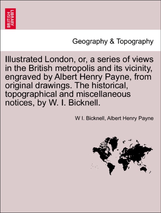 Illustrated London, or, a series of views in the British metropolis and its vicinity, engraved by Albert Henry Payne, from original drawings. The historical, topographical and miscellaneous notices, by W. I. Bicknell.