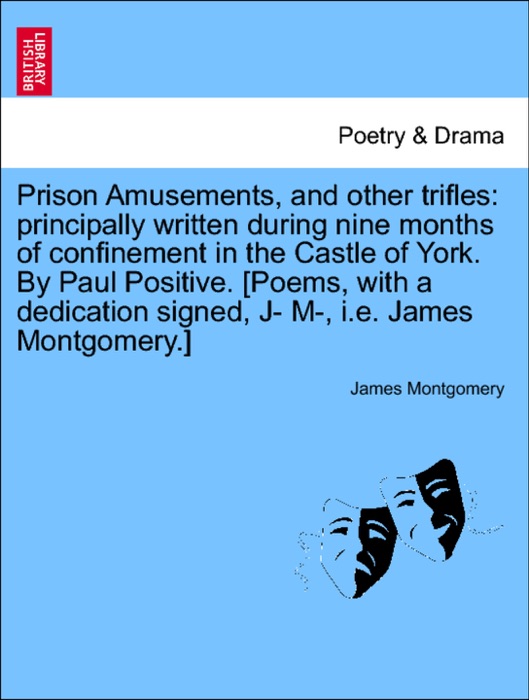Prison Amusements, and other trifles: principally written during nine months of confinement in the Castle of York. By Paul Positive. [Poems, with a dedication signed, J- M-, i.e. James Montgomery.]