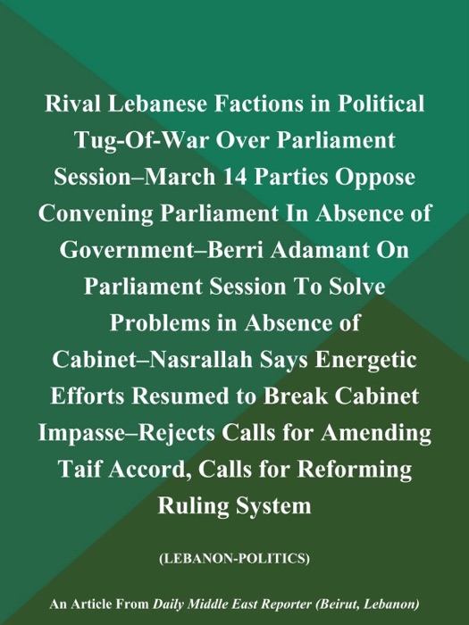 Rival Lebanese Factions in Political Tug-Of-War Over Parliament Session--March 14 Parties Oppose Convening Parliament In Absence of Government--Berri Adamant On Parliament Session To Solve Problems in Absence of Cabinet--Nasrallah Says Energetic Efforts Resumed to Break Cabinet Impasse--Rejects Calls for Amending Taif Accord, Calls for Reforming Ruling System (LEBANON-POLITICS)