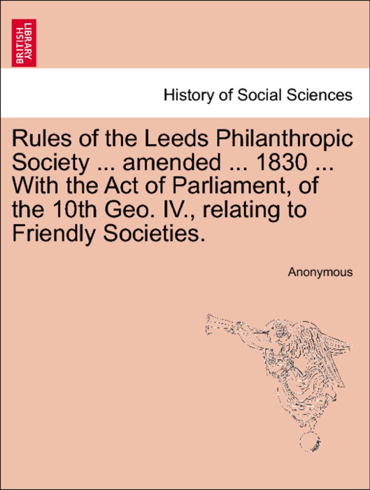 Rules of the Leeds Philanthropic Society ... amended ... 1830 ... With the Act of Parliament, of the 10th Geo. IV., relating to Friendly Societies.