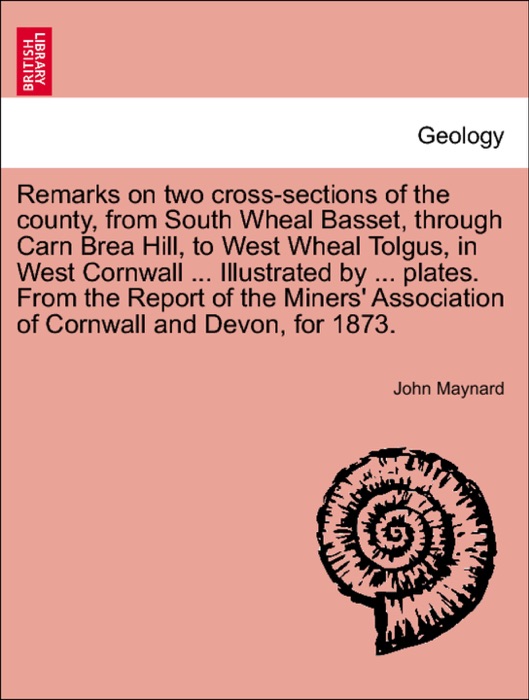 Remarks on two cross-sections of the county, from South Wheal Basset, through Carn Brea Hill, to West Wheal Tolgus, in West Cornwall ... Illustrated by ... plates. From the Report of the Miners' Association of Cornwall and Devon, for 1873.