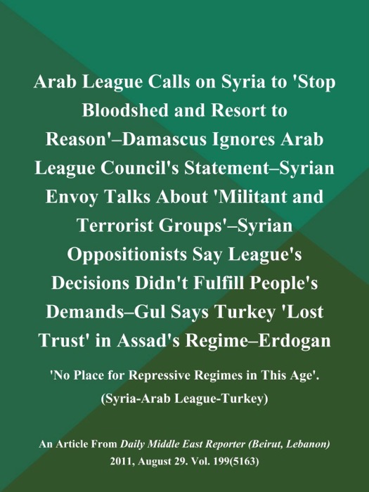 Arab League Calls on Syria to 'Stop Bloodshed and Resort to Reason'--Damascus Ignores Arab League Council's Statement--Syrian Envoy Talks About 'Militant and Terrorist Groups'--Syrian Oppositionists Say League's Decisions Didn't Fulfill People's Demands--Gul Says Turkey 'Lost Trust' in Assad's Regime--Erdogan: 'No Place for Repressive Regimes in This Age' (Syria-Arab League-Turkey)
