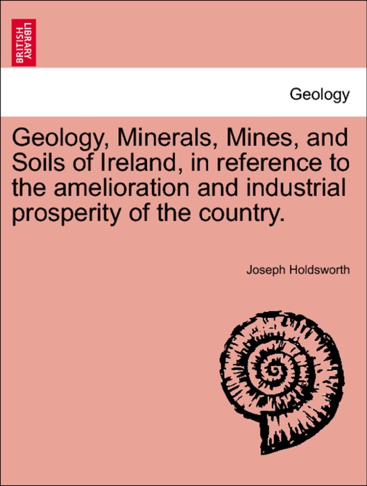 Geology, Minerals, Mines, and Soils of Ireland, in reference to the amelioration and industrial prosperity of the country.