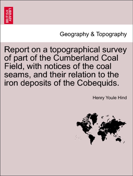 Report on a topographical survey of part of the Cumberland Coal Field, with notices of the coal seams, and their relation to the iron deposits of the Cobequids.