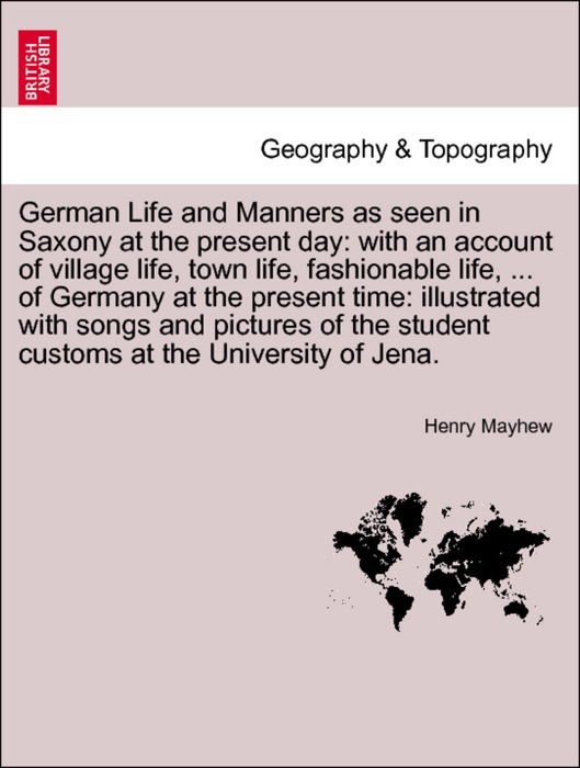 German Life and Manners as seen in Saxony at the present day: with an account of village life, town life, fashionable life, ... of Germany at the present time: illustrated with songs and pictures of the student customs at the University of Jena. VOL. I