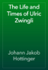 The Life and Times of Ulric Zwingli - Johann Jakob Hottinger