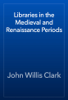 Libraries in the Medieval and Renaissance Periods - John Willis Clark