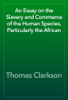 An Essay on the Slavery and Commerce of the Human Species, Particularly the African - Thomas Clarkson