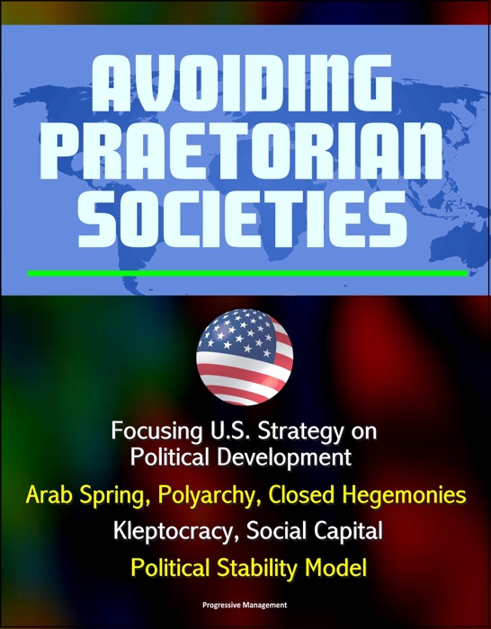 Avoiding Praetorian Societies: Focusing U.S. Strategy on Political Development - Arab Spring, Polyarchy, Closed Hegemonies, Kleptocracy, Social Capital, Political Stability Model