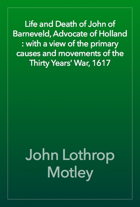 Life and Death of John of Barneveld, Advocate of Holland : with a view of the primary causes and movements of the Thirty Years' War, 1617