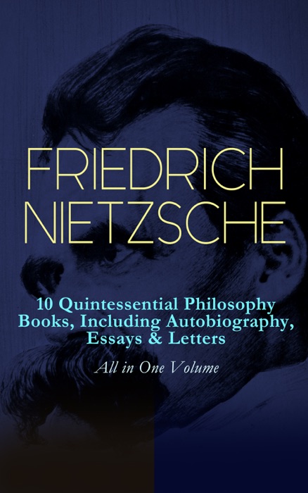 FRIEDRICH NIETZSCHE: 10 Quintessential Philosophy Books, Including Autobiography, Essays & Letters – All in One Volume