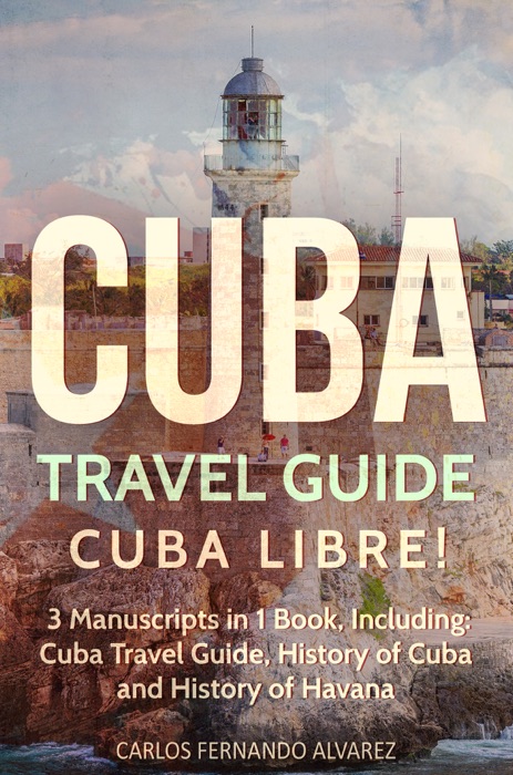 Cuba Travel Guide: Cuba Libre! 3 Manuscripts in 1 Book, Including: Cuba Travel Guide, History of Cuba and History of Havana