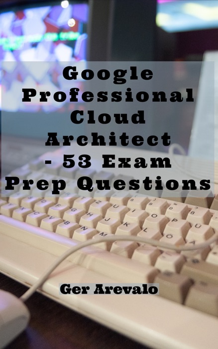 Google Professional Cloud Architect - 53 Exam Prep Questions