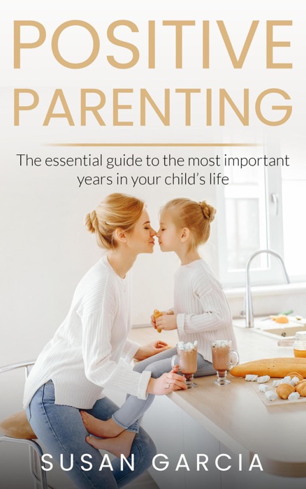 POSITIVE PARENTING: The Essential Guide To The Most Important Years of Your Child's Life