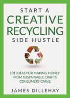 James Dillehay - Start a Creative Recycling Side Hustle; 101 Ideas for Making Money from Sustainable Crafts Consumers Crave artwork