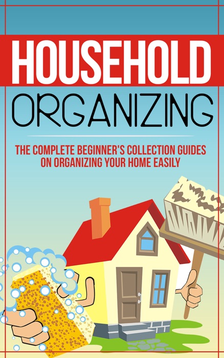 Household Organizing:The Complete Beginner's Collection Guides On Organizing Your Home Easily
