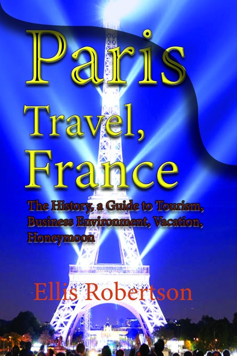 Paris Travel, France: The History, a Guide to Tourism, Business Environment, Vacation, Honeymoon