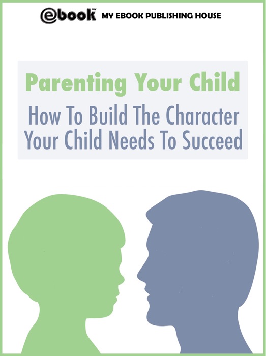 Parenting Your Child: How To Build The Character Your Child Needs To Succeed