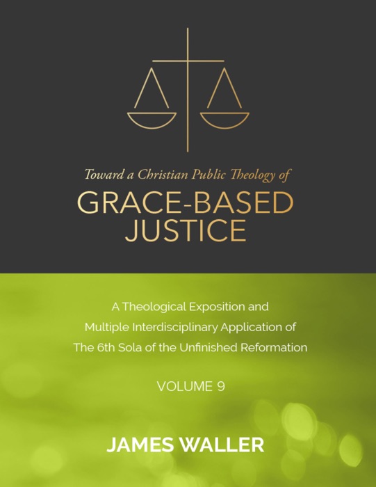 Toward a Christian Public Theology of Grace-based Justice - A Theological Exposition and Multiple Interdisciplinary Application of the 6th Sola of the Unfinished Reformation - Volume 9