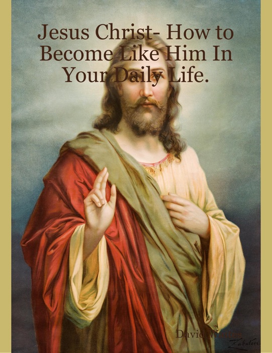 Jesus Christ- How to Become Like Him In Your Daily Life.