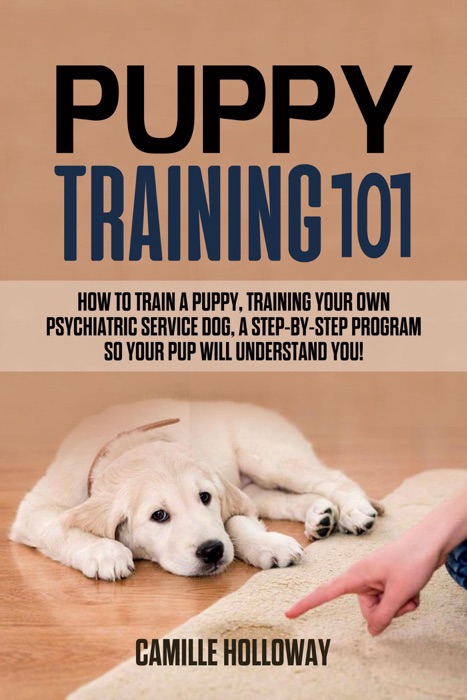 Puppy Training 101: How to Train a Puppy, Training Your Own Psychiatric Service Dog, A Step-By-Step Program so your Pup Will Understand You!