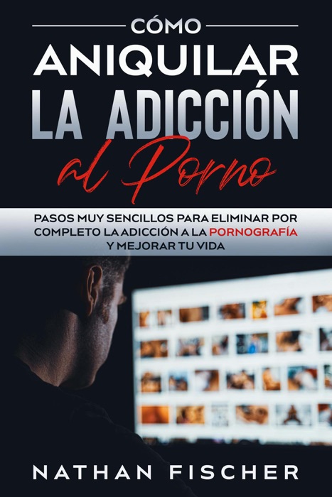 Cómo Aniquilar la Adicción al Porno: Pasos muy Sencillos para Eliminar por Completo la Adicción a la Pornografía y Mejorar tu Vida