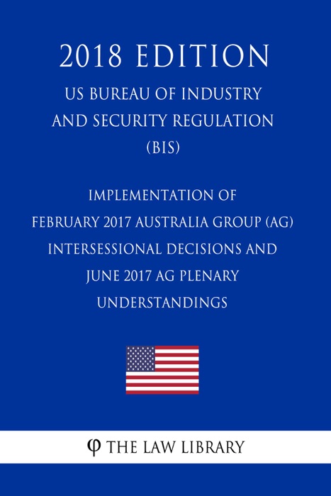 Implementation of February 2017 Australia Group (AG) Intersessional Decisions and June 2017 AG Plenary Understandings (US Bureau of Industry and Security Regulation) (BIS) (2018 Edition)
