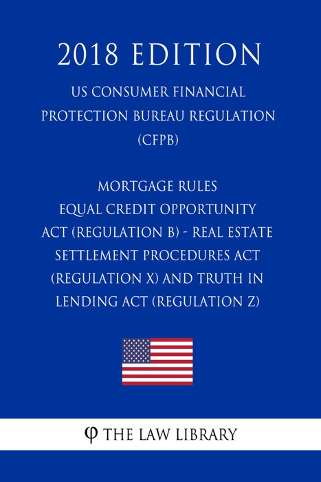 Mortgage Rules - Equal Credit Opportunity Act (Regulation B) - Real Estate Settlement Procedures Act (Regulation X) - and Truth in Lending Act (Regulation Z) (US Consumer Financial Protection Bureau Regulation) (CFPB) (2018 Edition)