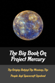 The Big Book On Project Mercury: The Origins Behind The Missions, The People And Spacecraft Involved - Benton Rashed