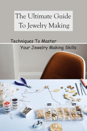 The Ultimate Guide To Jewelry Making: Techniques To Master Your Jewelry Making Skills