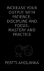 Increase Your Output with Patience, Discipline and Focus: Mastery and Practice - Pertti Aholanka