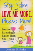 "Stop Yelling and Love Me More, Please Mom!" Positive Parenting Is Easier Than You Think - Jennifer N. Smith