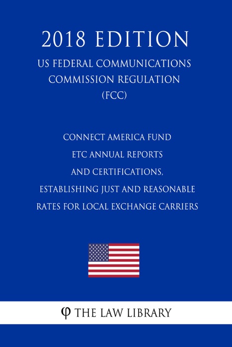 Connect America Fund - ETC Annual Reports and Certifications, Establishing Just and Reasonable Rates for Local Exchange Carriers (US Federal Communications Commission Regulation) (FCC) (2018 Edition)