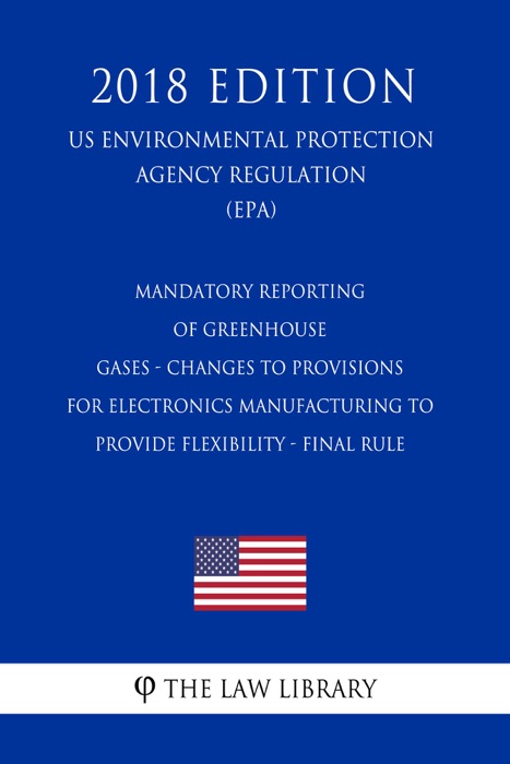 Mandatory Reporting of Greenhouse Gases - Changes to Provisions for Electronics Manufacturing to Provide Flexibility - Final Rule (US Environmental Protection Agency Regulation) (EPA) (2018 Edition)