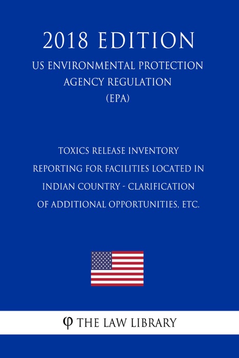 Toxics Release Inventory Reporting for Facilities Located in Indian Country - Clarification of Additional Opportunities, etc. (US Environmental Protection Agency Regulation) (EPA) (2018 Edition)