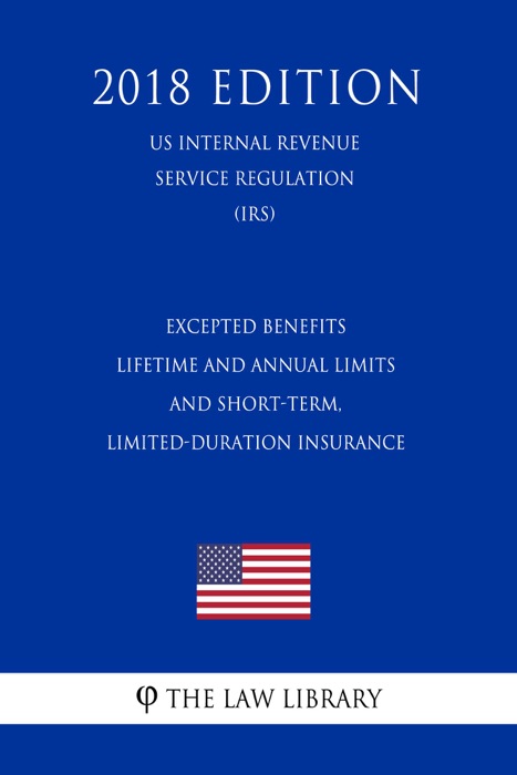 Excepted Benefits - Lifetime and Annual Limits - and Short-Term, Limited-Duration Insurance (US Internal Revenue Service Regulation) (IRS) (2018 Edition)