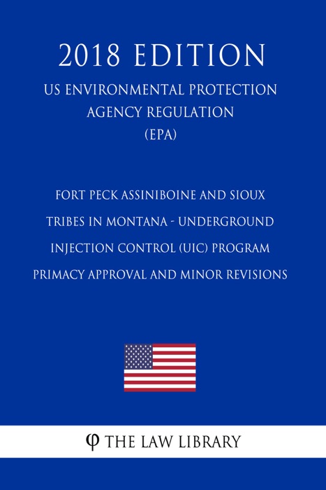 Fort Peck Assiniboine and Sioux Tribes in Montana - Underground Injection Control (UIC) Program - Primacy Approval and Minor Revisions (US Environmental Protection Agency Regulation) (EPA) (2018 Edition)
