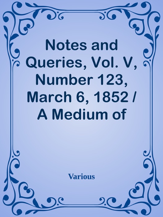 Notes and Queries, Vol. V, Number 123, March 6, 1852 / A Medium of Inter-communication for Literary Men, Artists, Antiquaries, Genealogists, etc.